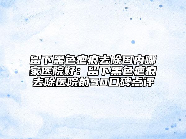 留下黑色疤痕去除國(guó)內(nèi)哪家醫(yī)院好：留下黑色疤痕去除醫(yī)院前50口碑點(diǎn)評(píng)