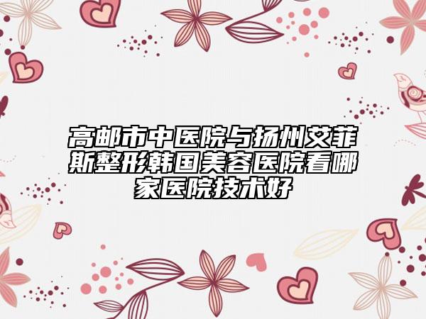 高郵市中醫(yī)院與揚州艾菲斯整形韓國美容醫(yī)院看哪家醫(yī)院技術(shù)好