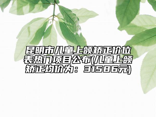 昆明市兒童上頜矯正價(jià)位表熱門項(xiàng)目公布(兒童上頜矯正均價(jià)為：31586元)