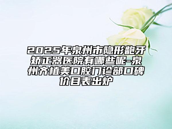 2025年泉州市隱形齙牙矯正器醫(yī)院有哪些呢-泉州齊植美口腔門診部口碑價目表出爐