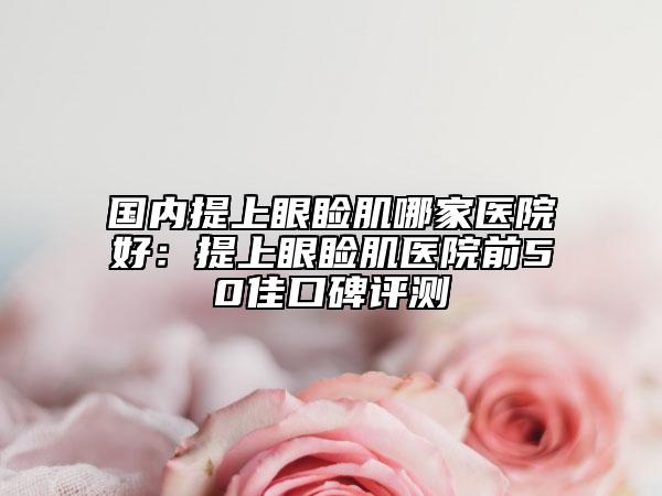 國(guó)內(nèi)提上眼瞼肌哪家醫(yī)院好：提上眼瞼肌醫(yī)院前50佳口碑評(píng)測(cè)