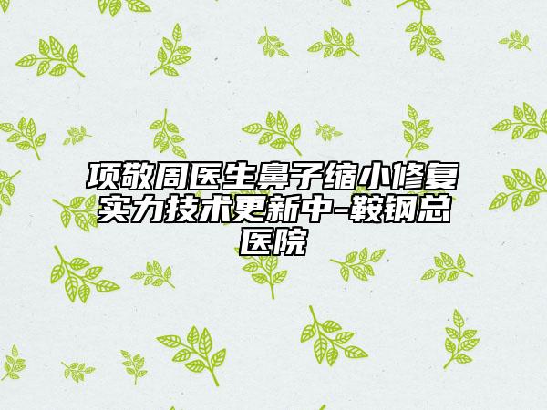 項(xiàng)敬周醫(yī)生鼻子縮小修復(fù)實(shí)力技術(shù)更新中-鞍鋼總醫(yī)院