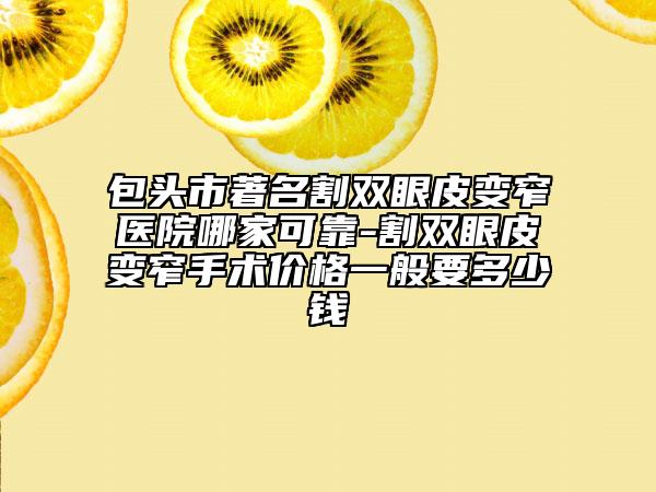 包頭市著名割雙眼皮變窄醫(yī)院哪家可靠-割雙眼皮變窄手術價格一般要多少錢