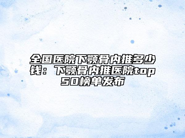 全國醫(yī)院下顎骨內(nèi)推多少錢：下顎骨內(nèi)推醫(yī)院top50榜單發(fā)布