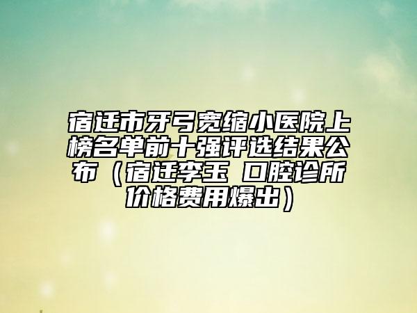 宿遷市牙弓寬縮小醫(yī)院上榜名單前十強評選結(jié)果公布（宿遷李玉堃口腔診所價格費用爆出）