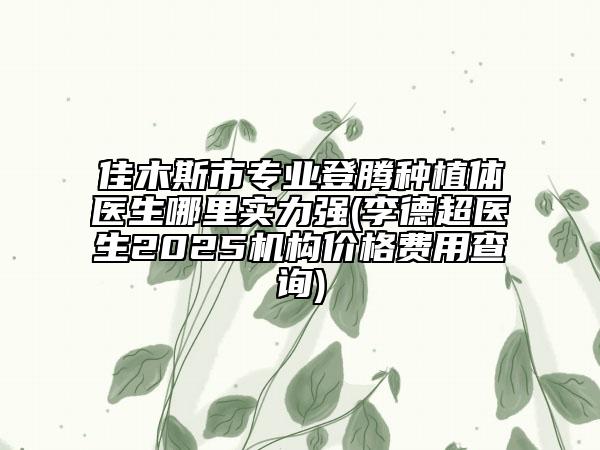 佳木斯市專業(yè)登騰種植體醫(yī)生哪里實力強(李德超醫(yī)生2025機構(gòu)價格費用查詢)