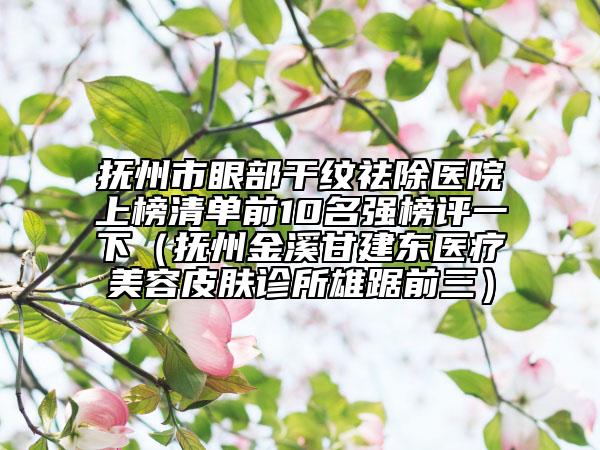 撫州市眼部干紋祛除醫(yī)院上榜清單前10名強榜評一下（撫州金溪甘建東醫(yī)療美容皮膚診所雄踞前三）