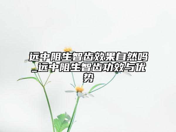 遠(yuǎn)中阻生智齒效果自然嗎_遠(yuǎn)中阻生智齒功效與優(yōu)勢
