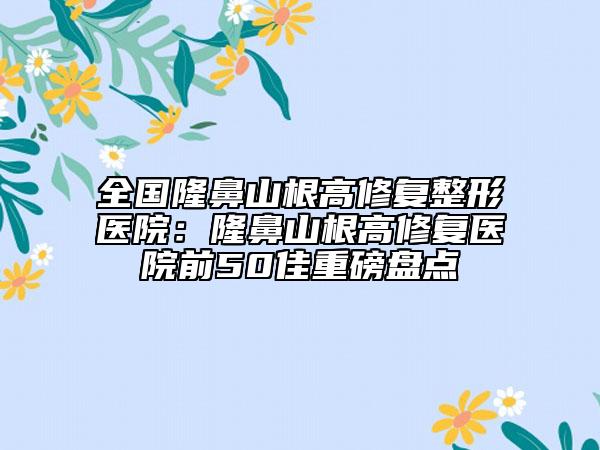 全國隆鼻山根高修復(fù)整形醫(yī)院：隆鼻山根高修復(fù)醫(yī)院前50佳重磅盤點(diǎn)