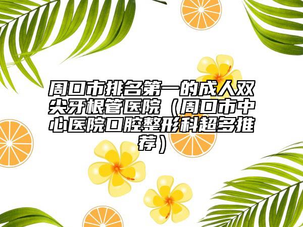 周口市排名第一的成人雙尖牙根管醫(yī)院（周口市中心醫(yī)院口腔整形科超多推薦）