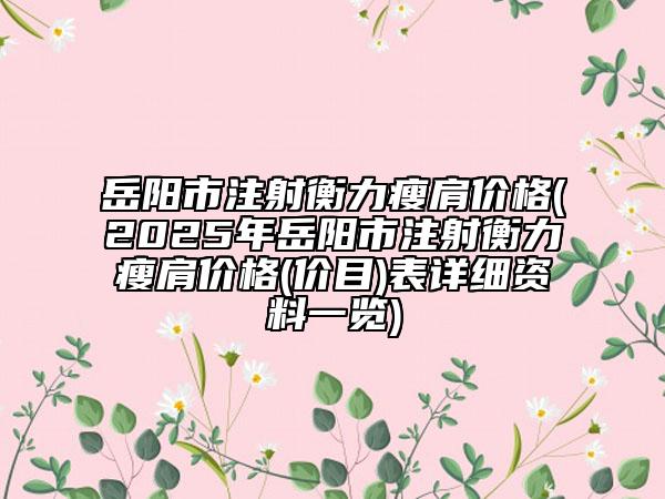 岳陽市注射衡力瘦肩價格(2025年岳陽市注射衡力瘦肩價格(價目)表詳細資料一覽)
