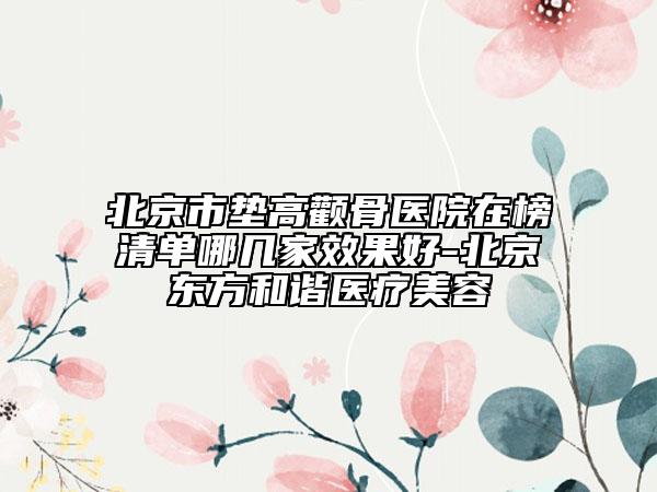 北京市墊高顴骨醫(yī)院在榜清單哪幾家效果好-北京東方和諧醫(yī)療美容