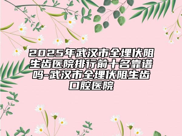 2025年武漢市全埋伏阻生齒醫(yī)院排行前十名靠譜嗎-武漢市全埋伏阻生齒口腔醫(yī)院