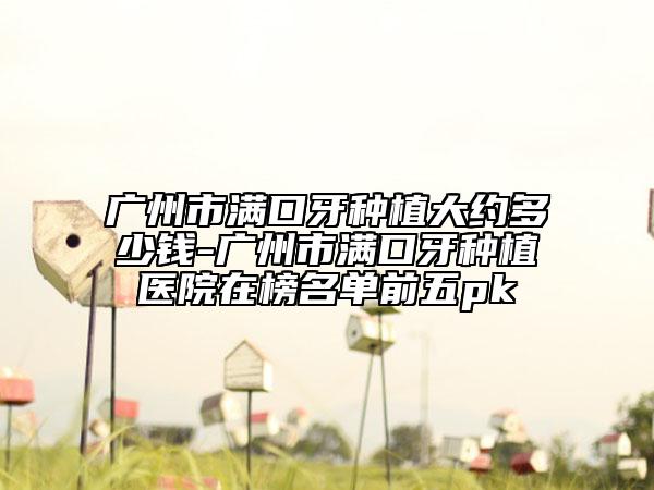 廣州市滿口牙種植大約多少錢-廣州市滿口牙種植醫(yī)院在榜名單前五pk