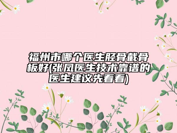 福州市哪個(gè)醫(yī)生脛骨截骨板好(張鳳醫(yī)生技術(shù)靠譜的醫(yī)生建議先看看)
