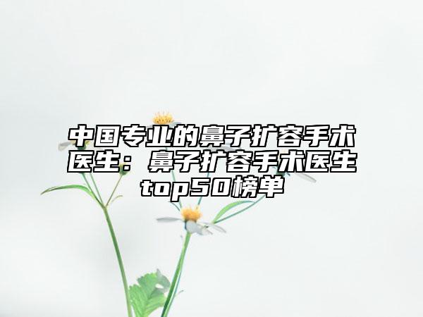 中國(guó)專(zhuān)業(yè)的鼻子擴(kuò)容手術(shù)醫(yī)生：鼻子擴(kuò)容手術(shù)醫(yī)生top50榜單