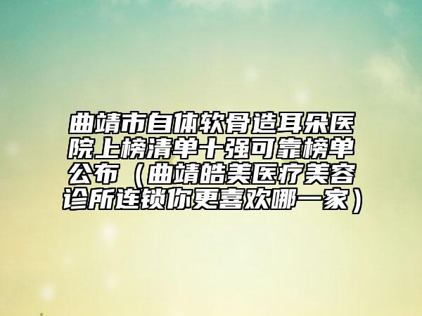 曲靖市自體軟骨造耳朵醫(yī)院上榜清單十強(qiáng)可靠榜單公布（曲靖皓美醫(yī)療美容診所連鎖你更喜歡哪一家）