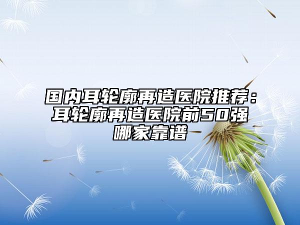 國內(nèi)耳輪廓再造醫(yī)院推薦：耳輪廓再造醫(yī)院前50強(qiáng)哪家靠譜