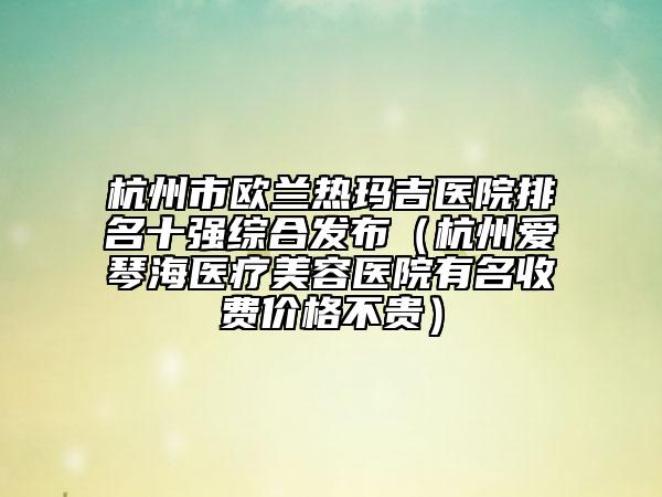 杭州市歐蘭熱瑪吉醫(yī)院排名十強綜合發(fā)布（杭州愛琴海醫(yī)療美容醫(yī)院有名收費價格不貴）