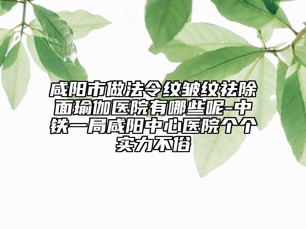 咸陽市做法令紋皺紋祛除面瑜伽醫(yī)院有哪些呢-中鐵一局咸陽中心醫(yī)院個個實力不俗
