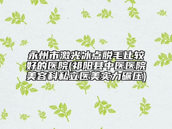 永州市激光冰點脫毛比較好的醫(yī)院(祁陽縣中醫(yī)醫(yī)院美容科私立醫(yī)美實力碾壓)