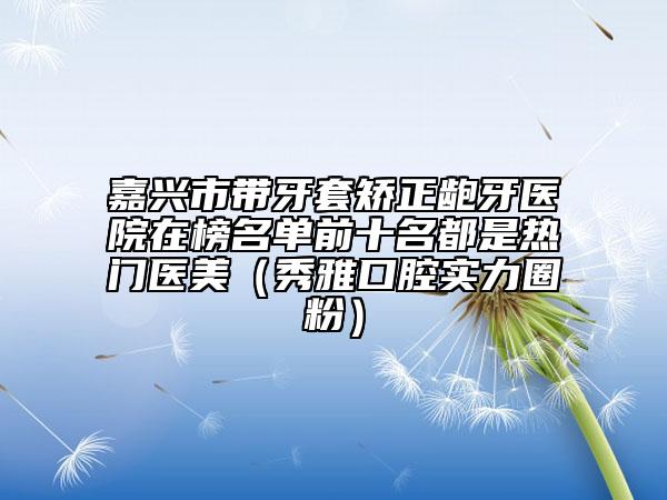 嘉興市帶牙套矯正齙牙醫(yī)院在榜名單前十名都是熱門醫(yī)美（秀雅口腔實力圈粉）