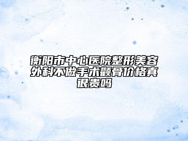 衡陽市中心醫(yī)院整形美容外科不做手術(shù)顴骨價格真很貴嗎