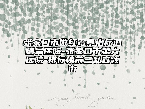 張家口市做紅霉素治療酒糟鼻醫(yī)院-張家口市第六醫(yī)院-排行榜前三私立領(lǐng)銜