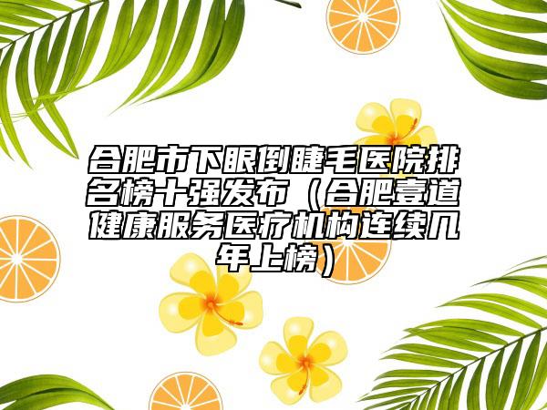合肥市下眼倒睫毛醫(yī)院排名榜十強發(fā)布（合肥壹道健康服務醫(yī)療機構連續(xù)幾年上榜）