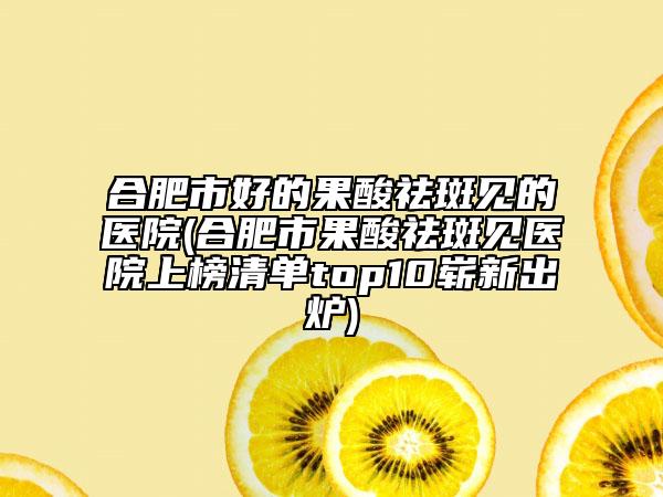 合肥市好的果酸祛斑見的醫(yī)院(合肥市果酸祛斑見醫(yī)院上榜清單top10嶄新出爐)