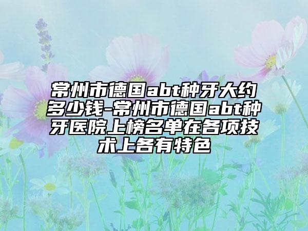 常州市德國(guó)abt種牙大約多少錢-常州市德國(guó)abt種牙醫(yī)院上榜名單在各項(xiàng)技術(shù)上各有特色