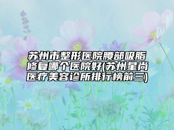 蘇州市整形醫(yī)院腰部吸脂修復(fù)哪個醫(yī)院好(蘇州星尚醫(yī)療美容診所排行榜前三)