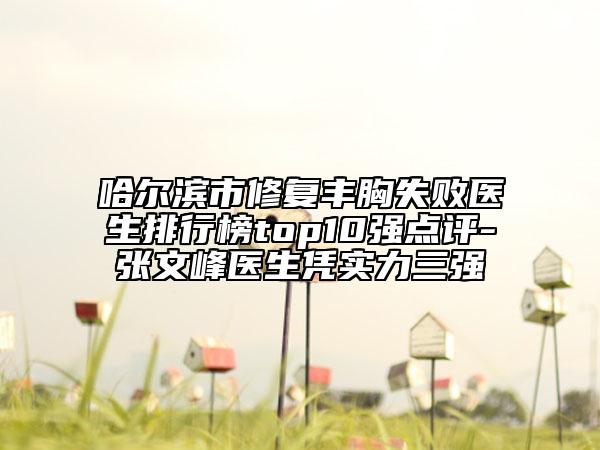 哈爾濱市修復(fù)豐胸失敗醫(yī)生排行榜top10強點評-張文峰醫(yī)生憑實力三強