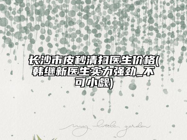 長沙市皮秒清掃醫(yī)生價格(韓繼新醫(yī)生實力強勁_不可小覷)