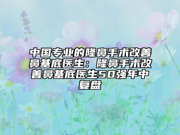 中國專業(yè)的隆鼻手術改善鼻基底醫(yī)生：隆鼻手術改善鼻基底醫(yī)生50強年中復盤
