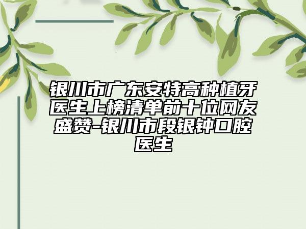 銀川市廣東安特高種植牙醫(yī)生上榜清單前十位網(wǎng)友盛贊-銀川市段銀鐘口腔醫(yī)生