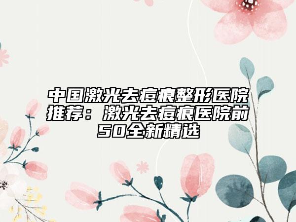 中國激光去痘痕整形醫(yī)院推薦：激光去痘痕醫(yī)院前50全新精選