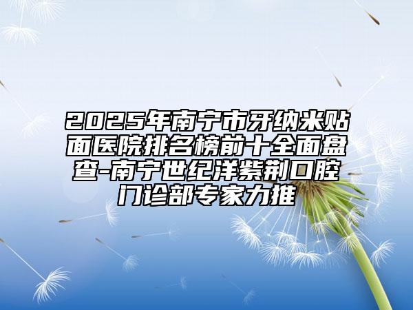 2025年南寧市牙納米貼面醫(yī)院排名榜前十全面盤查-南寧世紀洋紫荊口腔門診部專家力推