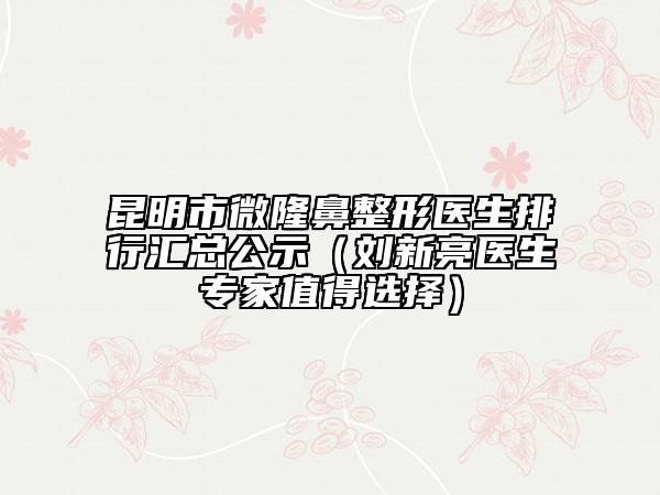 昆明市微隆鼻整形醫(yī)生排行匯總公示（劉新亮醫(yī)生專家值得選擇）