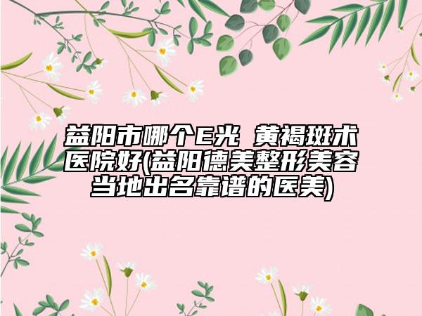 益陽(yáng)市哪個(gè)E光袪黃褐斑術(shù)醫(yī)院好(益陽(yáng)德美整形美容當(dāng)?shù)爻雒孔V的醫(yī)美)