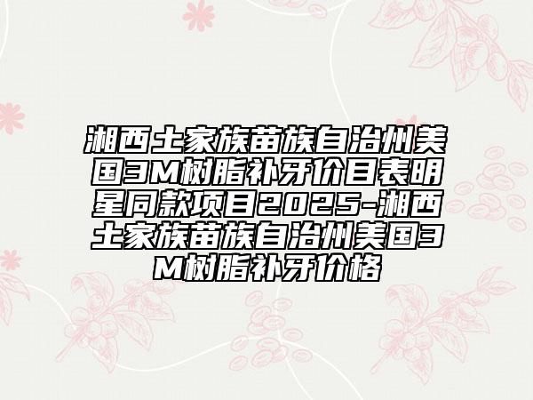 湘西土家族苗族自治州美國3M樹脂補牙價目表明星同款項目2025-湘西土家族苗族自治州美國3M樹脂補牙價格