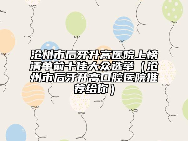 滄州市后牙升高醫(yī)院上榜清單前十佳大眾選舉（滄州市后牙升高口腔醫(yī)院推薦給你）
