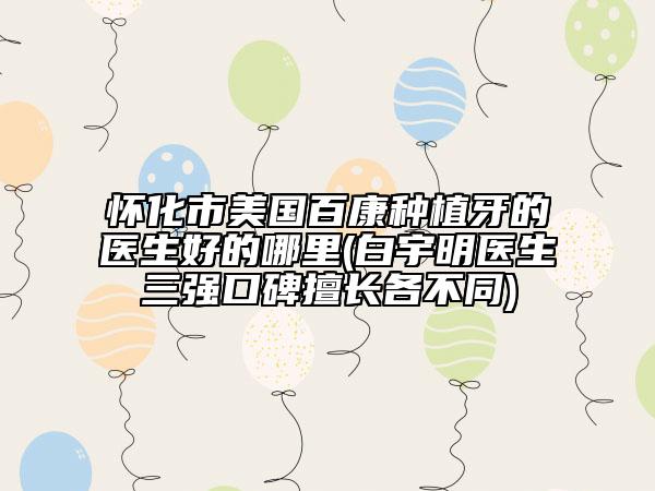 懷化市美國百康種植牙的醫(yī)生好的哪里(白宇明醫(yī)生三強口碑擅長各不同)