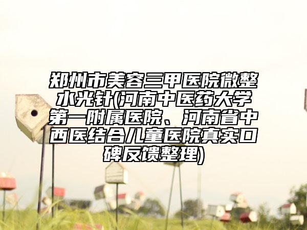 鄭州市美容三甲醫(yī)院微整水光針(河南中醫(yī)藥大學(xué)第一附屬醫(yī)院、河南省中西醫(yī)結(jié)合兒童醫(yī)院真實(shí)口碑反饋整理)