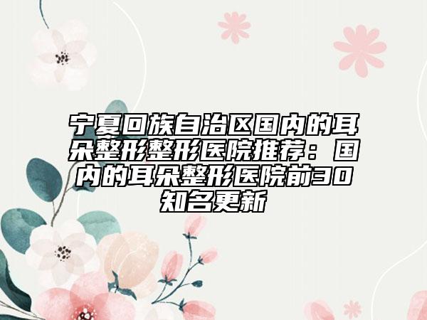 寧夏回族自治區(qū)國內(nèi)的耳朵整形整形醫(yī)院推薦：國內(nèi)的耳朵整形醫(yī)院前30知名更新