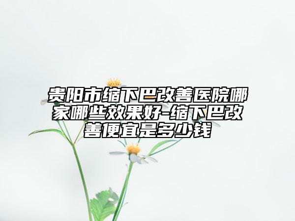 貴陽市縮下巴改善醫(yī)院哪家哪些效果好-縮下巴改善便宜是多少錢