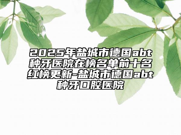 2025年鹽城市德國(guó)abt種牙醫(yī)院在榜名單前十名紅榜更新-鹽城市德國(guó)abt種牙口腔醫(yī)院