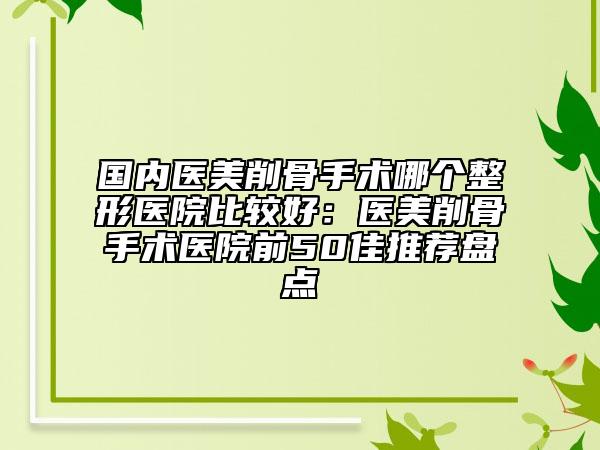 國內(nèi)醫(yī)美削骨手術(shù)哪個(gè)整形醫(yī)院比較好：醫(yī)美削骨手術(shù)醫(yī)院前50佳推薦盤點(diǎn)
