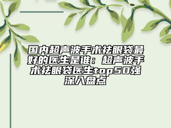 國(guó)內(nèi)超聲波手術(shù)祛眼袋最好的醫(yī)生是誰(shuí)：超聲波手術(shù)祛眼袋醫(yī)生top50強(qiáng)深入盤(pán)點(diǎn)