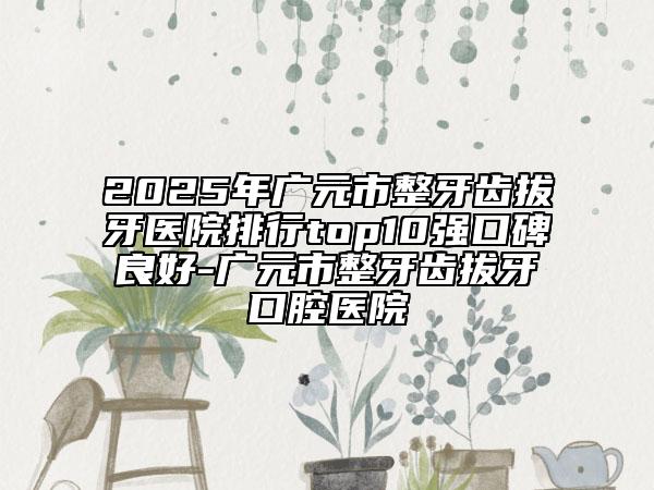 2025年廣元市整牙齒拔牙醫(yī)院排行top10強口碑良好-廣元市整牙齒拔牙口腔醫(yī)院